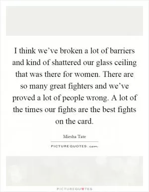 I think we’ve broken a lot of barriers and kind of shattered our glass ceiling that was there for women. There are so many great fighters and we’ve proved a lot of people wrong. A lot of the times our fights are the best fights on the card Picture Quote #1