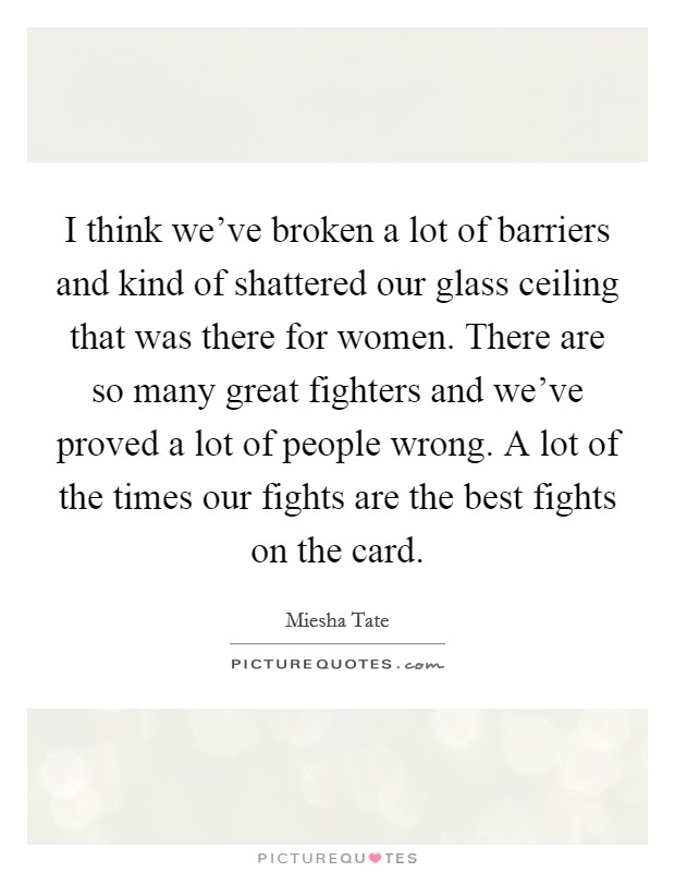 I think we've broken a lot of barriers and kind of shattered our glass ceiling that was there for women. There are so many great fighters and we've proved a lot of people wrong. A lot of the times our fights are the best fights on the card. Picture Quote #1