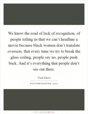 We know the road of lack of recognition, of people telling us that we can’t headline a movie because black women don’t translate overseas, that every time we try to break the glass ceiling, people say no, people push back. And it’s everything that people don’t see out there Picture Quote #1