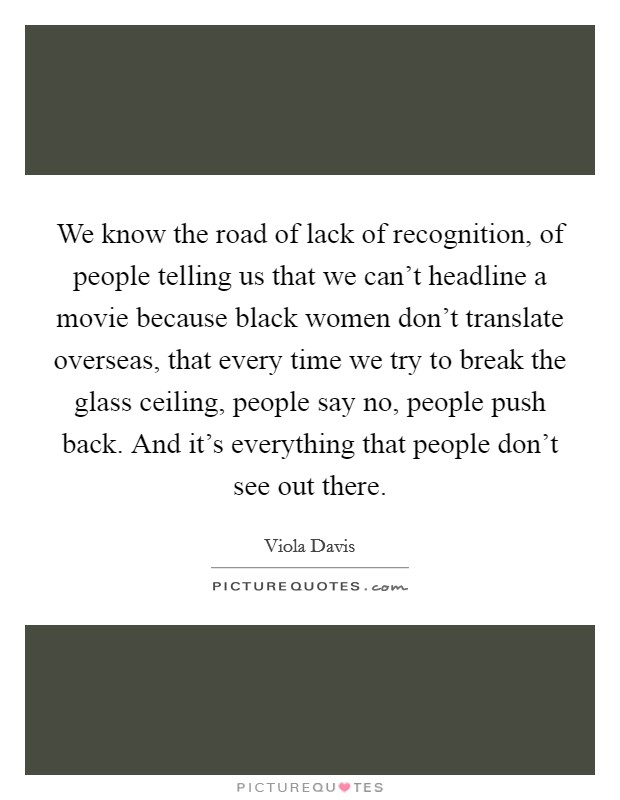 We know the road of lack of recognition, of people telling us that we can't headline a movie because black women don't translate overseas, that every time we try to break the glass ceiling, people say no, people push back. And it's everything that people don't see out there. Picture Quote #1