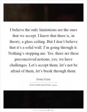 I believe the only limitations are the ones that we accept. I know that there is, in theory, a glass ceiling. But I don’t believe that it’s a solid wall. I’m going through it. Nothing’s stopping me. Yes, there are these preconceived notions; yes, we have challenges. Let’s accept them, let’s not be afraid of them, let’s break through them Picture Quote #1