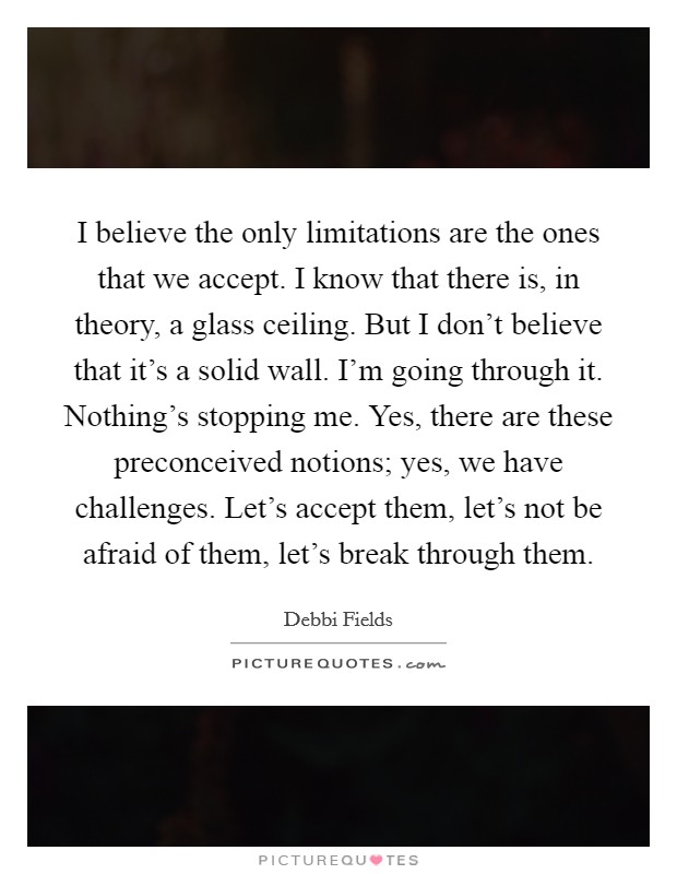 I believe the only limitations are the ones that we accept. I know that there is, in theory, a glass ceiling. But I don't believe that it's a solid wall. I'm going through it. Nothing's stopping me. Yes, there are these preconceived notions; yes, we have challenges. Let's accept them, let's not be afraid of them, let's break through them. Picture Quote #1