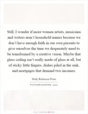 Still, I wonder if more women artists, musicians and writers aren’t household names because we don’t have enough faith in our own pursuits to give ourselves the time we desperately need to be transformed by a creative vision. Maybe that glass ceiling isn’t really made of glass at all, but of sticky little fingers, dishes piled in the sink, and mortgages that demand two incomes Picture Quote #1