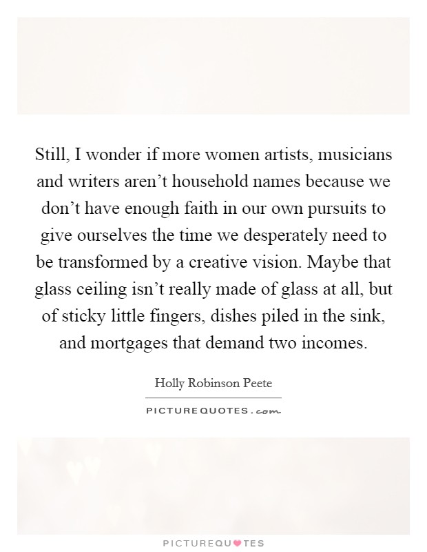 Still, I wonder if more women artists, musicians and writers aren't household names because we don't have enough faith in our own pursuits to give ourselves the time we desperately need to be transformed by a creative vision. Maybe that glass ceiling isn't really made of glass at all, but of sticky little fingers, dishes piled in the sink, and mortgages that demand two incomes. Picture Quote #1