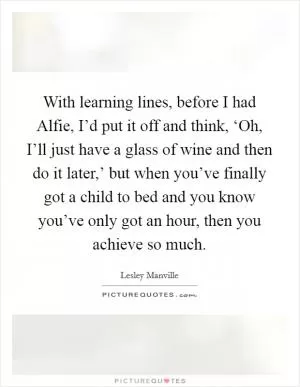 With learning lines, before I had Alfie, I’d put it off and think, ‘Oh, I’ll just have a glass of wine and then do it later,’ but when you’ve finally got a child to bed and you know you’ve only got an hour, then you achieve so much Picture Quote #1