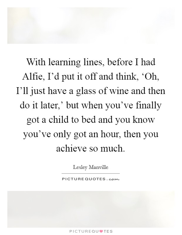 With learning lines, before I had Alfie, I'd put it off and think, ‘Oh, I'll just have a glass of wine and then do it later,' but when you've finally got a child to bed and you know you've only got an hour, then you achieve so much. Picture Quote #1