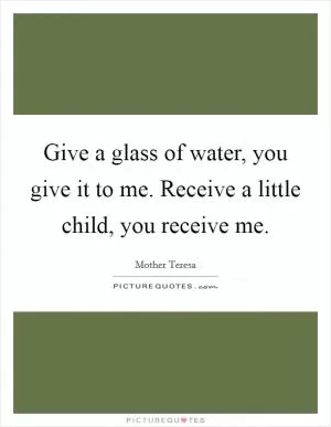 Give a glass of water, you give it to me. Receive a little child, you receive me Picture Quote #1
