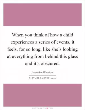 When you think of how a child experiences a series of events, it feels, for so long, like she’s looking at everything from behind this glass and it’s obscured Picture Quote #1