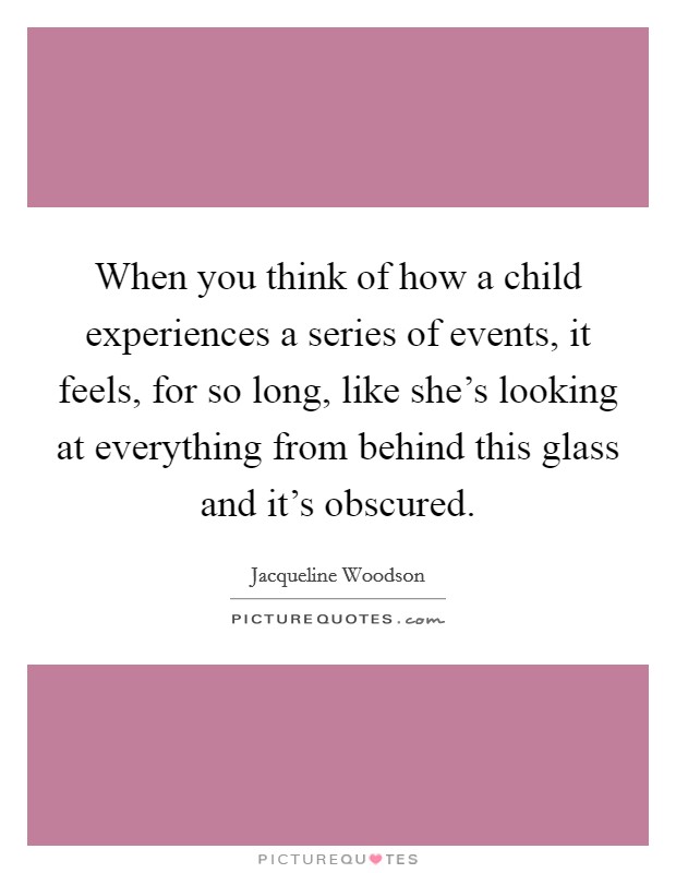 When you think of how a child experiences a series of events, it feels, for so long, like she's looking at everything from behind this glass and it's obscured. Picture Quote #1