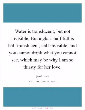 Water is translucent, but not invisible. But a glass half full is half translucent, half invisible, and you cannot drink what you cannot see, which may be why I am so thirsty for her love Picture Quote #1