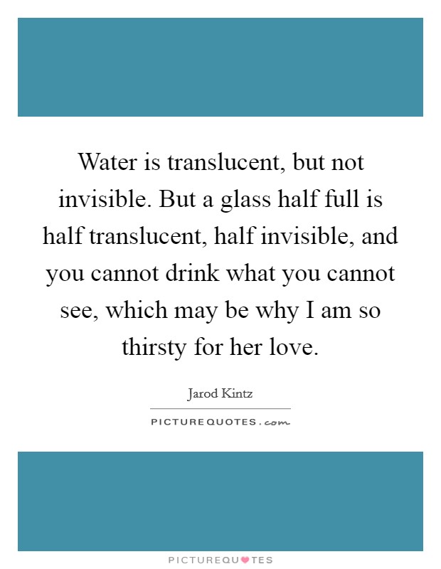 Water is translucent, but not invisible. But a glass half full is half translucent, half invisible, and you cannot drink what you cannot see, which may be why I am so thirsty for her love. Picture Quote #1