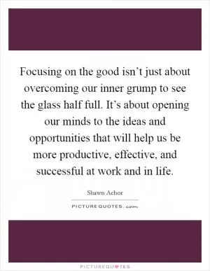 Focusing on the good isn’t just about overcoming our inner grump to see the glass half full. It’s about opening our minds to the ideas and opportunities that will help us be more productive, effective, and successful at work and in life Picture Quote #1
