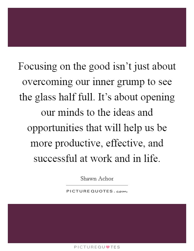 Focusing on the good isn't just about overcoming our inner grump to see the glass half full. It's about opening our minds to the ideas and opportunities that will help us be more productive, effective, and successful at work and in life. Picture Quote #1
