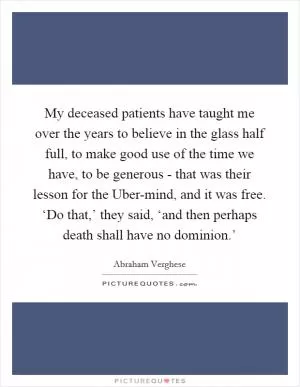 My deceased patients have taught me over the years to believe in the glass half full, to make good use of the time we have, to be generous - that was their lesson for the Uber-mind, and it was free. ‘Do that,’ they said, ‘and then perhaps death shall have no dominion.’ Picture Quote #1