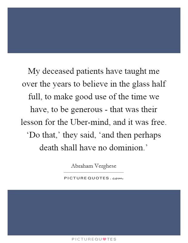 My deceased patients have taught me over the years to believe in the glass half full, to make good use of the time we have, to be generous - that was their lesson for the Uber-mind, and it was free. ‘Do that,' they said, ‘and then perhaps death shall have no dominion.' Picture Quote #1