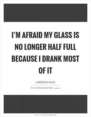 I’m afraid my glass is no longer half full because I drank most of it Picture Quote #1