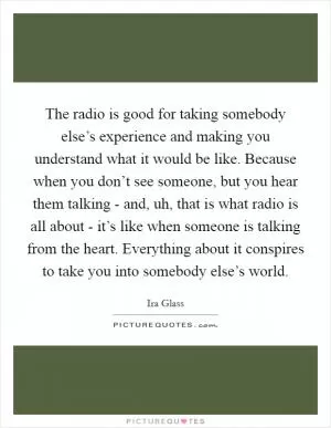The radio is good for taking somebody else’s experience and making you understand what it would be like. Because when you don’t see someone, but you hear them talking - and, uh, that is what radio is all about - it’s like when someone is talking from the heart. Everything about it conspires to take you into somebody else’s world Picture Quote #1