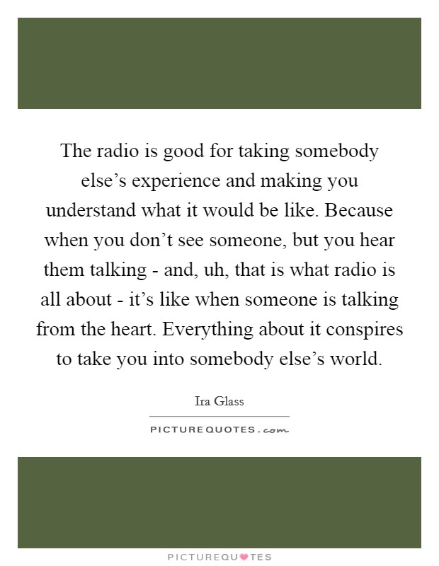 The radio is good for taking somebody else's experience and making you understand what it would be like. Because when you don't see someone, but you hear them talking - and, uh, that is what radio is all about - it's like when someone is talking from the heart. Everything about it conspires to take you into somebody else's world. Picture Quote #1