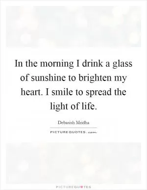 In the morning I drink a glass of sunshine to brighten my heart. I smile to spread the light of life Picture Quote #1