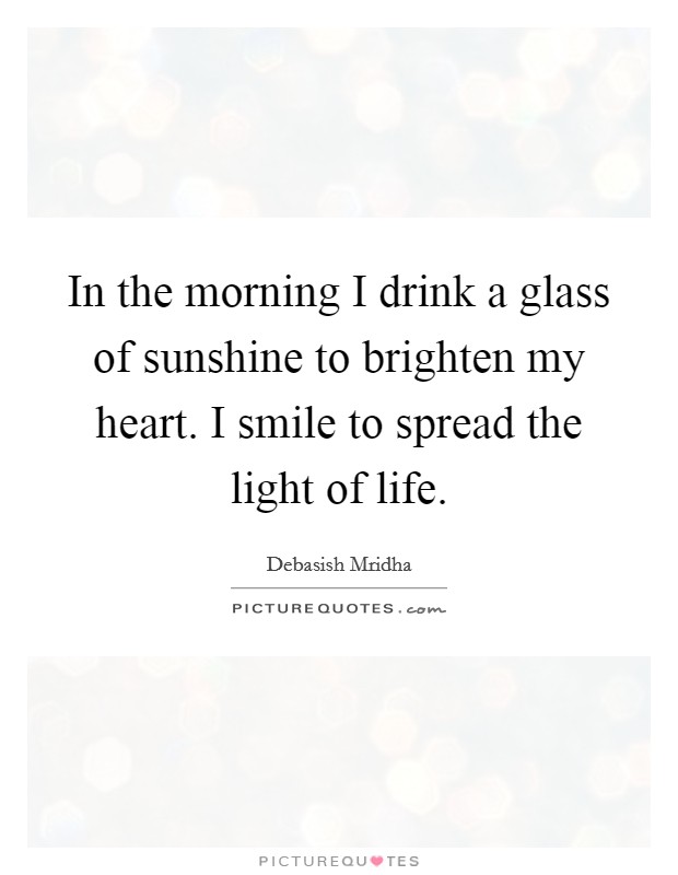 In the morning I drink a glass of sunshine to brighten my heart. I smile to spread the light of life. Picture Quote #1