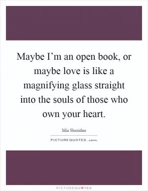 Maybe I’m an open book, or maybe love is like a magnifying glass straight into the souls of those who own your heart Picture Quote #1