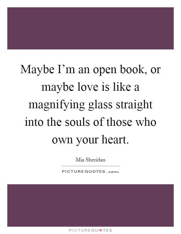 Maybe I'm an open book, or maybe love is like a magnifying glass straight into the souls of those who own your heart. Picture Quote #1