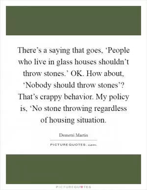 There’s a saying that goes, ‘People who live in glass houses shouldn’t throw stones.’ OK. How about, ‘Nobody should throw stones’? That’s crappy behavior. My policy is, ‘No stone throwing regardless of housing situation Picture Quote #1