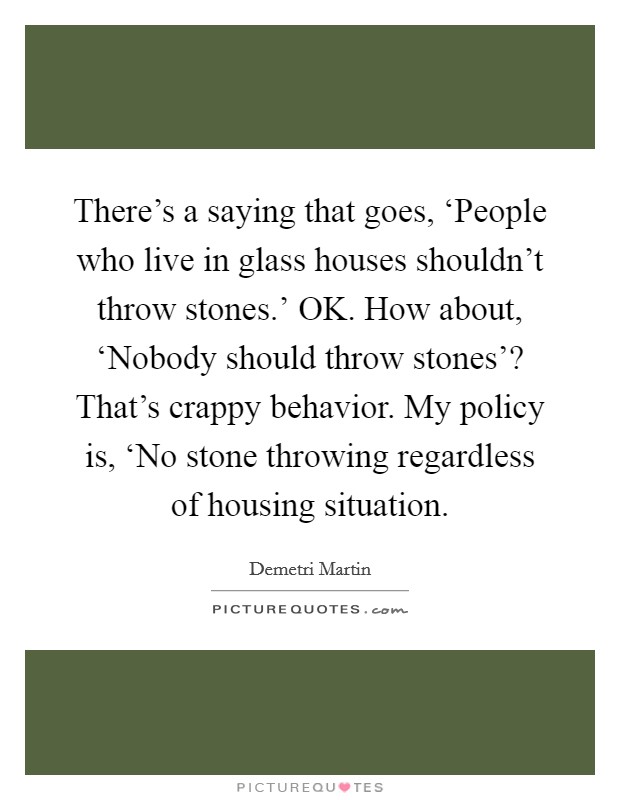 There's a saying that goes, ‘People who live in glass houses shouldn't throw stones.' OK. How about, ‘Nobody should throw stones'? That's crappy behavior. My policy is, ‘No stone throwing regardless of housing situation. Picture Quote #1