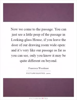 Now we come to the passage. You can just see a little peep of the passage in Looking-glass House, if you leave the door of our drawing room wide open: and it’s very like our passage as far as you can see, only you know it may be quite different on beyond Picture Quote #1