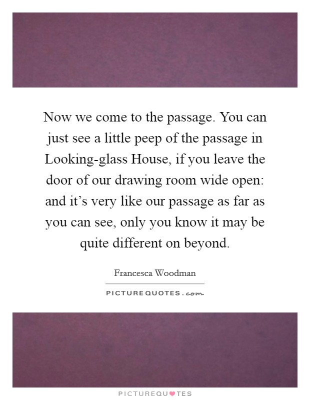Now we come to the passage. You can just see a little peep of the passage in Looking-glass House, if you leave the door of our drawing room wide open: and it's very like our passage as far as you can see, only you know it may be quite different on beyond. Picture Quote #1