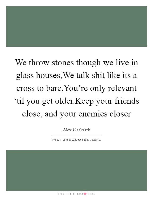 We throw stones though we live in glass houses,We talk shit like its a cross to bare.You're only relevant ‘til you get older.Keep your friends close, and your enemies closer Picture Quote #1