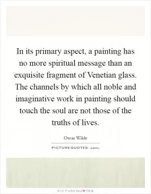 In its primary aspect, a painting has no more spiritual message than an exquisite fragment of Venetian glass. The channels by which all noble and imaginative work in painting should touch the soul are not those of the truths of lives Picture Quote #1