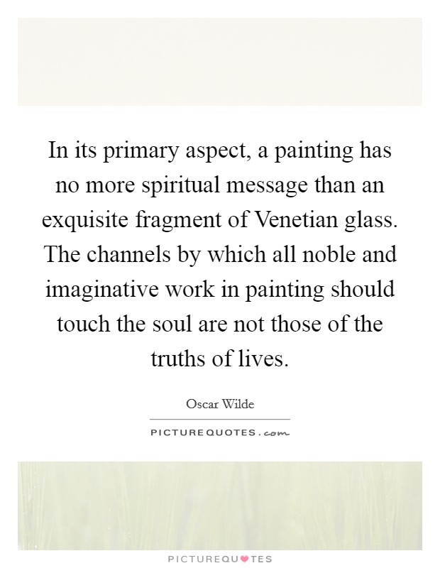 In its primary aspect, a painting has no more spiritual message than an exquisite fragment of Venetian glass. The channels by which all noble and imaginative work in painting should touch the soul are not those of the truths of lives. Picture Quote #1