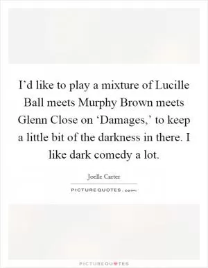 I’d like to play a mixture of Lucille Ball meets Murphy Brown meets Glenn Close on ‘Damages,’ to keep a little bit of the darkness in there. I like dark comedy a lot Picture Quote #1