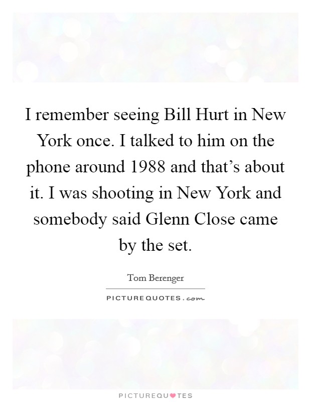 I remember seeing Bill Hurt in New York once. I talked to him on the phone around 1988 and that's about it. I was shooting in New York and somebody said Glenn Close came by the set. Picture Quote #1