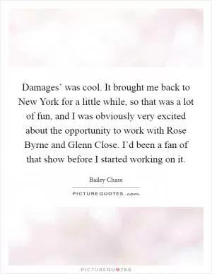 Damages’ was cool. It brought me back to New York for a little while, so that was a lot of fun, and I was obviously very excited about the opportunity to work with Rose Byrne and Glenn Close. I’d been a fan of that show before I started working on it Picture Quote #1