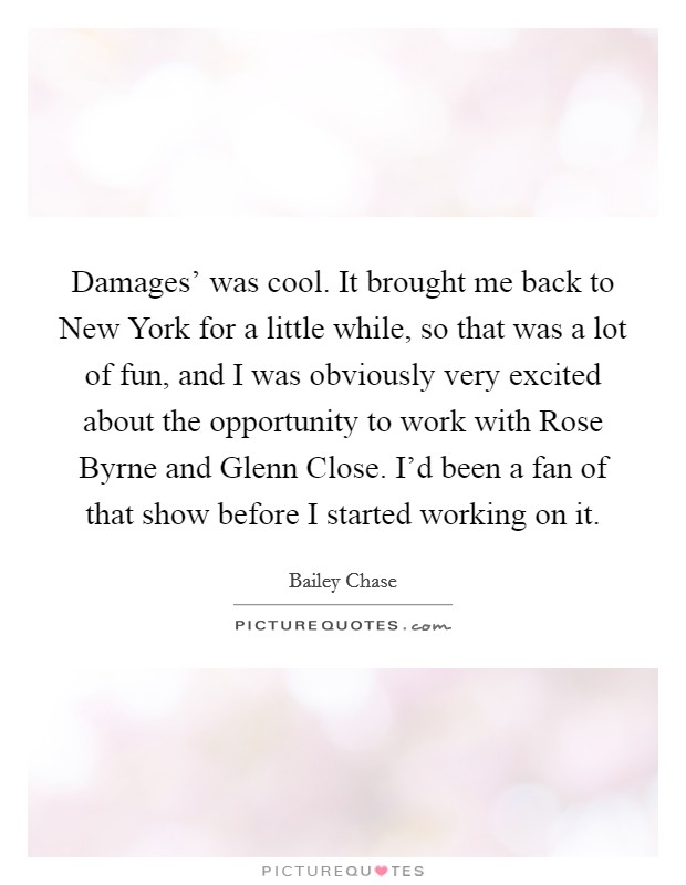 Damages' was cool. It brought me back to New York for a little while, so that was a lot of fun, and I was obviously very excited about the opportunity to work with Rose Byrne and Glenn Close. I'd been a fan of that show before I started working on it. Picture Quote #1