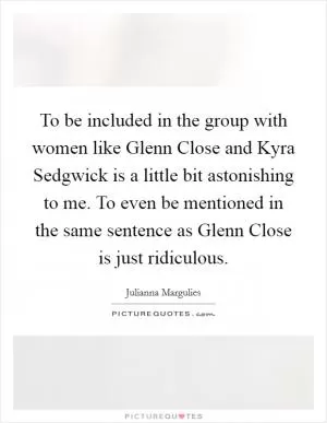 To be included in the group with women like Glenn Close and Kyra Sedgwick is a little bit astonishing to me. To even be mentioned in the same sentence as Glenn Close is just ridiculous Picture Quote #1