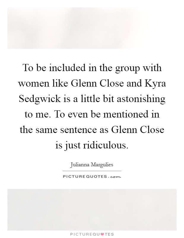 To be included in the group with women like Glenn Close and Kyra Sedgwick is a little bit astonishing to me. To even be mentioned in the same sentence as Glenn Close is just ridiculous. Picture Quote #1