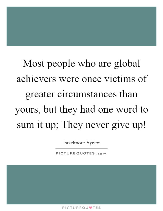 Most people who are global achievers were once victims of greater circumstances than yours, but they had one word to sum it up; They never give up! Picture Quote #1