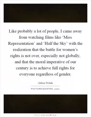 Like probably a lot of people, I came away from watching films like ‘Miss Representation’ and ‘Half the Sky’ with the realization that the battle for women’s rights is not over, especially not globally, and that the moral imperative of our century is to achieve full rights for everyone regardless of gender Picture Quote #1