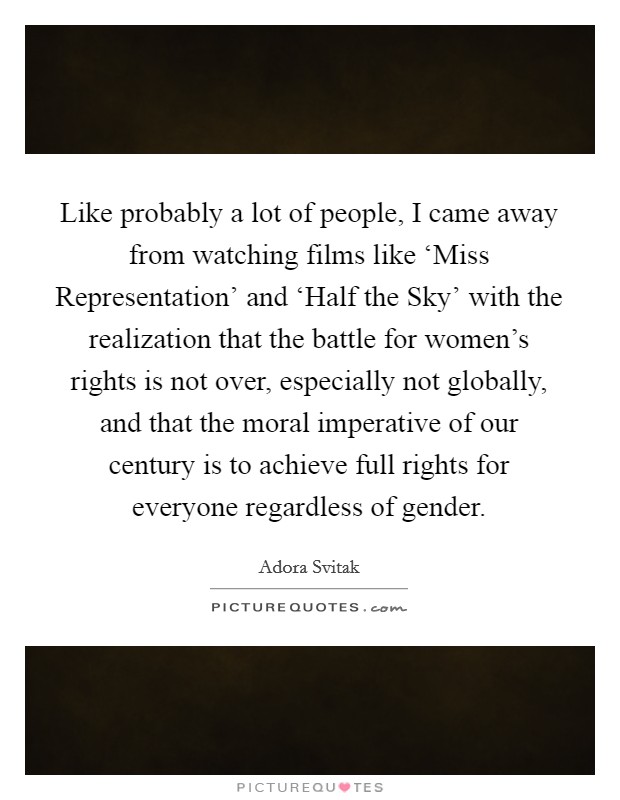 Like probably a lot of people, I came away from watching films like ‘Miss Representation' and ‘Half the Sky' with the realization that the battle for women's rights is not over, especially not globally, and that the moral imperative of our century is to achieve full rights for everyone regardless of gender. Picture Quote #1
