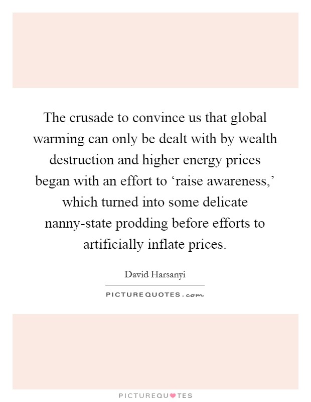 The crusade to convince us that global warming can only be dealt with by wealth destruction and higher energy prices began with an effort to ‘raise awareness,' which turned into some delicate nanny-state prodding before efforts to artificially inflate prices. Picture Quote #1