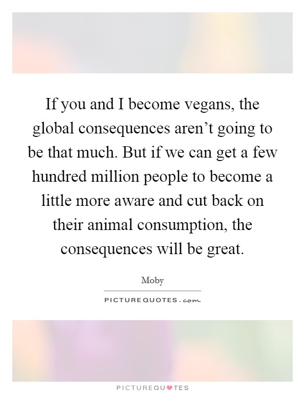 If you and I become vegans, the global consequences aren't going to be that much. But if we can get a few hundred million people to become a little more aware and cut back on their animal consumption, the consequences will be great. Picture Quote #1