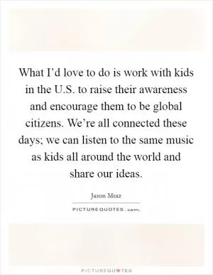 What I’d love to do is work with kids in the U.S. to raise their awareness and encourage them to be global citizens. We’re all connected these days; we can listen to the same music as kids all around the world and share our ideas Picture Quote #1