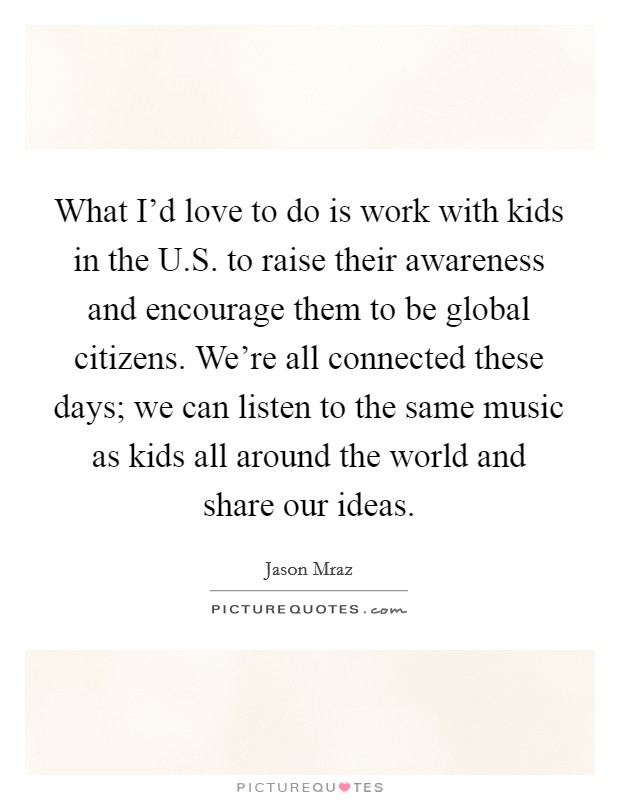 What I'd love to do is work with kids in the U.S. to raise their awareness and encourage them to be global citizens. We're all connected these days; we can listen to the same music as kids all around the world and share our ideas. Picture Quote #1