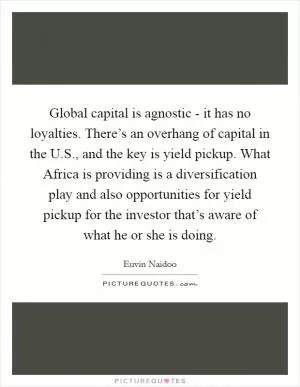 Global capital is agnostic - it has no loyalties. There’s an overhang of capital in the U.S., and the key is yield pickup. What Africa is providing is a diversification play and also opportunities for yield pickup for the investor that’s aware of what he or she is doing Picture Quote #1