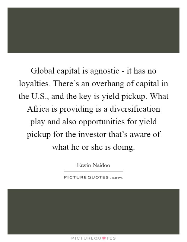 Global capital is agnostic - it has no loyalties. There's an overhang of capital in the U.S., and the key is yield pickup. What Africa is providing is a diversification play and also opportunities for yield pickup for the investor that's aware of what he or she is doing. Picture Quote #1