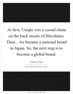 At first, Uniqlo was a casual chain on the back streets of Hiroshima. Then... we became a national brand in Japan. So, the next step is to become a global brand Picture Quote #1