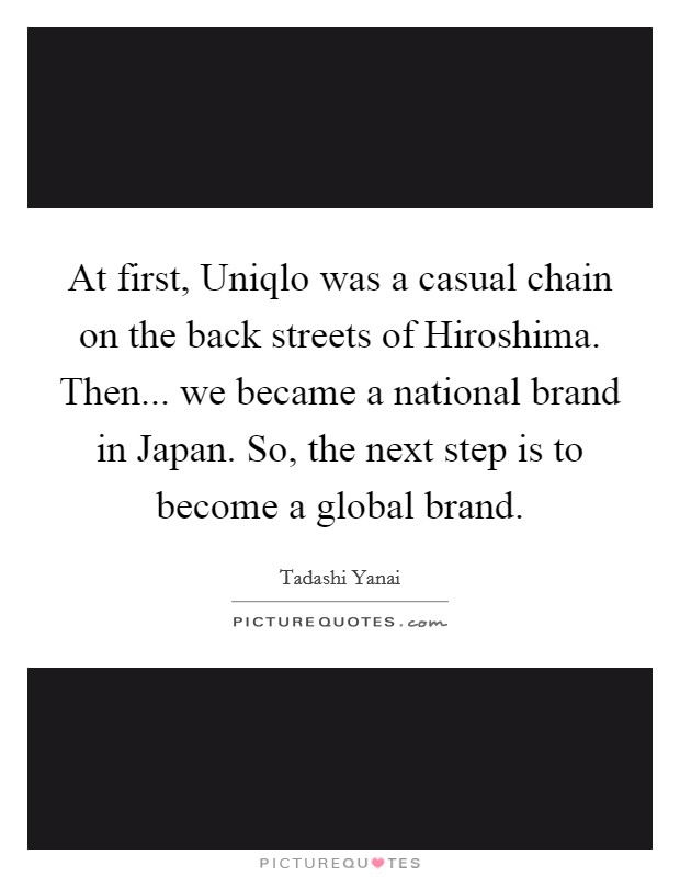 At first, Uniqlo was a casual chain on the back streets of Hiroshima. Then... we became a national brand in Japan. So, the next step is to become a global brand. Picture Quote #1